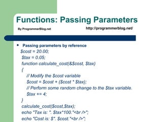 Functions: Passing Parameters
 Passing parameters by reference
$cost = 20.00;
$tax = 0.05;
function calculate_cost(&$cost, $tax)
{
// Modify the $cost variable
$cost = $cost + ($cost * $tax);
// Perform some random change to the $tax variable.
$tax += 4;
}
calculate_cost($cost,$tax);
echo "Tax is: ". $tax*100."<br />";
echo "Cost is: $". $cost."<br />";
By ProgrammerBlog.net http://programmerblog.net/
 