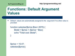 Functions: Default Argument
Values
 Default values are automatically assigned to the argument if no other value is
provided
function salestax($price,$tax=.0575) {
$total = $price + ($price * $tax);
echo "Total cost: $total";
}
$price = 15.47;
salestax($price);
By ProgrammerBlog.net http://programmerblog.net/
 