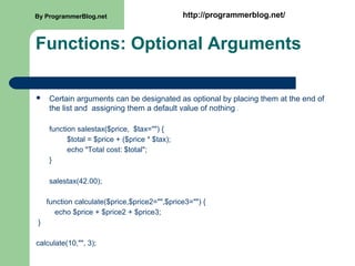 Functions: Optional Arguments
 Certain arguments can be designated as optional by placing them at the end of
the list and assigning them a default value of nothing .
function salestax($price, $tax="") {
$total = $price + ($price * $tax);
echo "Total cost: $total";
}
salestax(42.00);
function calculate($price,$price2="",$price3="") {
echo $price + $price2 + $price3;
}
calculate(10,"", 3);
By ProgrammerBlog.net http://programmerblog.net/
 