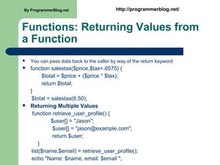 Functions: Returning Values from
a Function
 You can pass data back to the caller by way of the return keyword.
 function salestax($price,$tax=.0575) {
$total = $price + ($price * $tax);
return $total;
}
$total = salestax(6.50);
 Returning Multiple Values
function retrieve_user_profile() {
$user[] = "Jason";
$user[] = "jason@example.com";
return $user;
}
list($name,$email) = retrieve_user_profile();
echo "Name: $name, email: $email ";
By ProgrammerBlog.net http://programmerblog.net/
 
