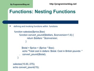 Functions: Nesting Functions
 defining and invoking functions within functions
function salestax($price,$tax)
function convert_pound($dollars, $conversion=1.6) {
return $dollars * $conversion;
}
$total = $price + ($price * $tax);
echo "Total cost in dollars: $total. Cost in British pounds: "
. convert_pound($total);
}
salestax(15.00,.075);
echo convert_pound(15);
By ProgrammerBlog.net http://programmerblog.net/
 