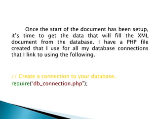 	Once the start of the document has been setup, it’s time to get the data that will fill the XML document from the database. I have a PHP file created that I use for all my database connections that I link to using the following.// Create a connection to your database.require(“db_connection.php”);