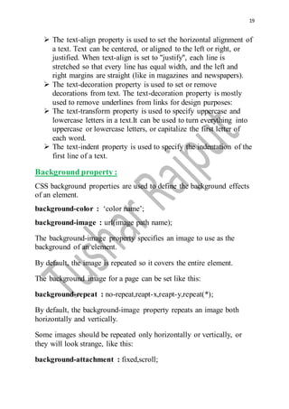 19
 The text-align property is used to set the horizontal alignment of
a text. Text can be centered, or aligned to the left or right, or
justified. When text-align is set to "justify", each line is
stretched so that every line has equal width, and the left and
right margins are straight (like in magazines and newspapers).
 The text-decoration property is used to set or remove
decorations from text. The text-decoration property is mostly
used to remove underlines from links for design purposes:
 The text-transform property is used to specify uppercase and
lowercase letters in a text.It can be used to turn everything into
uppercase or lowercase letters, or capitalize the first letter of
each word.
 The text-indent property is used to specify the indentation of the
first line of a text.
Background property :
CSS background properties are used to define the background effects
of an element.
background-color : ‘color name’;
background-image : url(image path name);
The background-image property specifies an image to use as the
background of an element.
By default, the image is repeated so it covers the entire element.
The background image for a page can be set like this:
background-repeat : no-repeat,reapt-x,reapt-y,repeat(*);
By default, the background-image property repeats an image both
horizontally and vertically.
Some images should be repeated only horizontally or vertically, or
they will look strange, like this:
background-attachment : fixed,scroll;
 