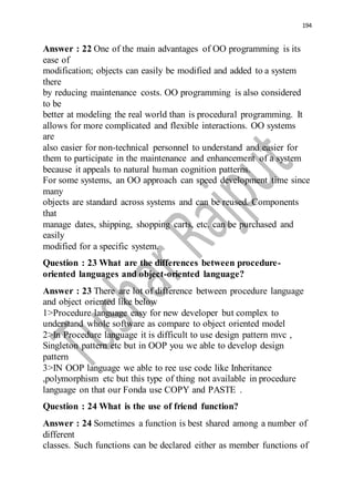 194
Answer : 22 One of the main advantages of OO programming is its
ease of
modification; objects can easily be modified and added to a system
there
by reducing maintenance costs. OO programming is also considered
to be
better at modeling the real world than is procedural programming. It
allows for more complicated and flexible interactions. OO systems
are
also easier for non-technical personnel to understand and easier for
them to participate in the maintenance and enhancement of a system
because it appeals to natural human cognition patterns.
For some systems, an OO approach can speed development time since
many
objects are standard across systems and can be reused. Components
that
manage dates, shipping, shopping carts, etc. can be purchased and
easily
modified for a specific system.
Question : 23 What are the differences between procedure-
oriented languages and object-oriented language?
Answer : 23 There are lot of difference between procedure language
and object oriented like below
1>Procedure language easy for new developer but complex to
understand whole software as compare to object oriented model
2>In Procedure language it is difficult to use design pattern mvc ,
Singleton pattern etc but in OOP you we able to develop design
pattern
3>IN OOP language we able to ree use code like Inheritance
,polymorphism etc but this type of thing not available in procedure
language on that our Fonda use COPY and PASTE .
Question : 24 What is the use of friend function?
Answer : 24 Sometimes a function is best shared among a number of
different
classes. Such functions can be declared either as member functions of
 