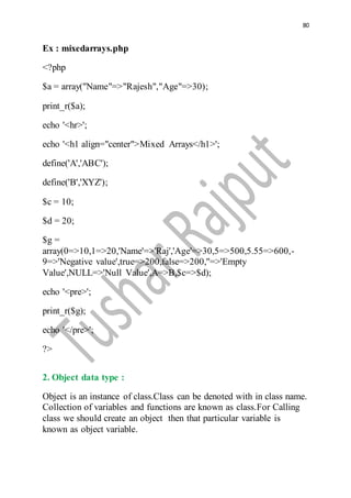 80
Ex : mixedarrays.php
<?php
$a = array("Name"=>"Rajesh","Age"=>30);
print_r($a);
echo '<hr>';
echo '<h1 align="center">Mixed Arrays</h1>';
define('A','ABC');
define('B','XYZ');
$c = 10;
$d = 20;
$g =
array(0=>10,1=>20,'Name'=>'Raj','Age'=>30,5=>500,5.55=>600,-
9=>'Negative value',true=>200,false=>200,''=>'Empty
Value',NULL=>'Null Value',A=>B,$c=>$d);
echo '<pre>';
print_r($g);
echo '</pre>';
?>
2. Object data type :
Object is an instance of class.Class can be denoted with in class name.
Collection of variables and functions are known as class.For Calling
class we should create an object then that particular variable is
known as object variable.
 