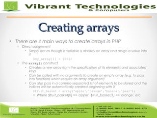 _______________________________________________________________________________________________________________
PHP Bible, 2nd
Edition 7 © Wiley and the book authors, 2002
Creating arraysCreating arrays
• There are 4 main ways to create arrays in PHP
o Direct assignment
• Simply act as though a variable is already an array and assign a value into
it
$my_array[1] = 1001;
o The array() construct
• Creates a new array from the specification of its elements and associated
keys
• Can be called with no arguments to create an empty array (e.g. to pass
into functions which require an array argument)
• Can also pass in a comma-separated list of elements to be stored and the
indices will be automatically created beginning with 0
$fruit_basket = array('apple','orange','banana','pear');
o Where $fruit_basket[0] == 'apple', $fruit_basket[1] == 'orange', etc.
 