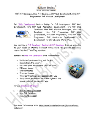 PHP, PHP Developer, Hire PHP Developer, PHP Web Development, Hire PHP
                 Programmer, PHP Website Development



Get Web Development feature listing for PHP Development, PHP Web
Development. Hire PHP Web Application Development, Hire PHP Web
                    Developer. Hire PHP Website Developer, Hire PHP
                    Developer, Hire PHP Programmer, PHP Web
                    Development, Hire PHP Programmer, Hire PHP Web
                    Programmer, PHP Application Development, PHP
                    Development for UK, USA and World Wide.

You can Hire a PHP Developer, Dedicated PHP Developer from us according
to your needs, on Monthly Contract Hiring Basis. We provide dedicated,
cost-effective IT staffing solutions.

Benefits to Hire PHP Developers from HiddenBrains:

   •   Dedicated person working just for you
   •   Choose from the experts
   •   No start up or maintenance costs or taxes
   •   24 hours support
   •   Stay connected
   •   Trustworthiness
   •   Third party selling rights possessed by you
   •   Source Code Authorization all the rights of the
       source code will be owned by you.

Hire an Offshore IT Staff:

   •   Hire ASP.Net Developer
   •   Hire PHP Developer
   •   Hire ASP Developer




For More Information Visit: http://www.hiddenbrains.com/php-developer-
india.html
 