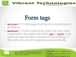 Form tagsForm tags
• action=“…” is the page that the form should submit
its data to.
• method=“…” is the method by which the form data
is submitted. The option are either get or post. If the
method is get the data is passed in the url string, if
the method is post it is passed as a separate file.
 