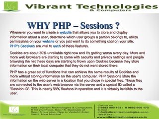 WHY PHP – Sessions ?WHY PHP – Sessions ?
Whenever you want to create aWhenever you want to create a websitewebsite that allows you to store and displaythat allows you to store and display
information about a user, determine which user groups a person belongs to, utilizeinformation about a user, determine which user groups a person belongs to, utilize
permissions on yourpermissions on your websitewebsite or you just want to do something cool on your site,or you just want to do something cool on your site,
PHP's SessionsPHP's Sessions are vital toare vital to eacheach of these features.of these features.
Cookies are about 30% unreliable right now and it's getting worse every day. More andCookies are about 30% unreliable right now and it's getting worse every day. More and
more web browsers are starting to come with security and privacy settings and peoplemore web browsers are starting to come with security and privacy settings and people
browsing the net these days are starting to frown upon Cookies because they storebrowsing the net these days are starting to frown upon Cookies because they store
information on their local computer that they do not want stored there.information on their local computer that they do not want stored there.
PHP has a great set of functions that can achieve the same results of Cookies andPHP has a great set of functions that can achieve the same results of Cookies and
more without storing information on the user's computer. PHP Sessions store themore without storing information on the user's computer. PHP Sessions store the
information on the web server in a location that you chose in special files. These filesinformation on the web server in a location that you chose in special files. These files
are connected to the user's web browser via the server and a special ID called aare connected to the user's web browser via the server and a special ID called a
"Session ID". This is nearly 99% flawless in operation and it is virtually invisible to the"Session ID". This is nearly 99% flawless in operation and it is virtually invisible to the
user.user.
 