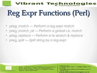 Reg Expr Functions (Perl)Reg Expr Functions (Perl)
• preg_match — Perform a reg expr match
• preg_match_all — Perform a global r.e. match
• preg_replace — Perform a re search & replace
• preg_split — Split string by a reg expr
 