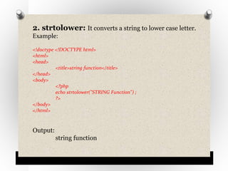 2. strtolower: It converts a string to lower case letter.
Example:
<!doctype <!DOCTYPE html>
<html>
<head>
<title>string function</title>
</head>
<body>
<?php
echo strtolower("STRING Function") ;
?>
</body>
</html>
Output:
string function
 