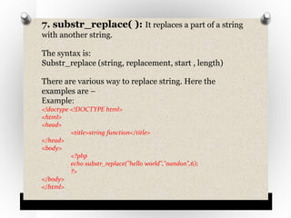 7. substr_replace( ): It replaces a part of a string
with another string.
The syntax is:
Substr_replace (string, replacement, start , length)
There are various way to replace string. Here the
examples are –
Example:
<!doctype <!DOCTYPE html>
<html>
<head>
<title>string function</title>
</head>
<body>
<?php
echo substr_replace("hello world","nandon",6);
?>
</body>
</html>
 