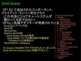 Zend_Queue
・ZF1.9にて追加されたコンポーネント、
クライアント・ラッパー的なクラス
　(これ自体にジョブキューシステムが share/php/Zend/Queue
                      |-- Adapter
　備わってる訳ではない)          | |-- Abstract.php
                      | |-- Activemq.php
・ZFらしく各種アダプターが用意されている AdapterAbstract.php
                      | |--
                      | |-- AdapterInterface.php
　・Array(主にデバッグ用)                  | |-- Apachemq.php
 ・Zend_Db                         | |-- Array.php
　・Memcacheq                       | |-- Db
                                  | | |-- Message.php
　・Apache ActiveMQ                 | | |-- Queue.php
   - Zend_Queue_Stompを使用          | | |-- mysql.sql
   　（ActiveMQについては第28回PHP勉強会      | | |-- postgresql.sql
                                  | | `-- queue_sqlite.php
　　　　でのakkyさんの発表あり）                | |-- Db.php
　・Zend Platform JobQueue          | |-- Memcacheq.php
　                                 | |-- Null.php
                                  | `-- PlatformJobQueue.php
　※ Amazon SQS用のアダプタも作られていましたが、 Exception.php
                                  |--
　Zend_Service_Amazon_Sqsに移動されました。 |-- Message
                                          | |-- Iterator.php
                                          | `-- PlatformJob.php
                                          |-- Message.php
                                          `-- Stomp
 