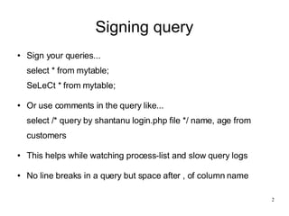 Signing query Sign your queries... select * from mytable; SeLeCt * from mytable; Or use comments in the query like... select /* query by shantanu login.php file */ name, age from customers This helps while watching process-list and slow query logs No line breaks in a query but space after , of column name 