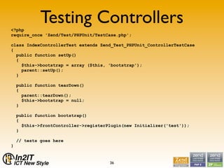 <?php
             Testing Controllers
require_once 'Zend/Test/PHPUnit/TestCase.php';

class IndexControllerTest extends Zend_Test_PHPUnit_ControllerTestCase
{
  public function setUp()
  {
    $this->bootstrap = array ($this, 'bootstrap');
    parent::setUp();
  }

    public function tearDown()
    {
      parent::tearDown();
      $this->bootstrap = null;
    }

    public function bootstrap()
    {
      $this->frontController->registerPlugin(new Initializer('test'));
    }

    // tests goes here
}


                                       36
 