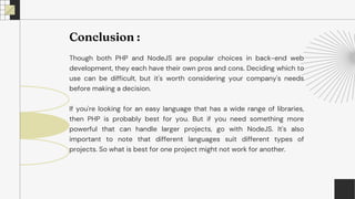 Though both PHP and NodeJS are popular choices in back-end web
development, they each have their own pros and cons. Deciding which to
use can be difficult, but it's worth considering your company's needs
before making a decision.
If you're looking for an easy language that has a wide range of libraries,
then PHP is probably best for you. But if you need something more
powerful that can handle larger projects, go with NodeJS. It's also
important to note that different languages suit different types of
projects. So what is best for one project might not work for another.
Conclusion :
 