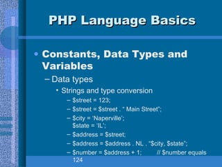 PHP Language Basics Constants, Data Types and Variables Data types Strings and type conversion $street = 123; $street = $street . “ Main Street”; $city = ‘Naperville’; $state = ‘IL’; $address = $street; $address = $address . NL . “$city, $state”; $number = $address + 1;  // $number equals 124  
