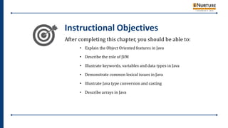 After completing this chapter, you should be able to:
• Explain the Object Oriented features in Java
• Describe the role of JVM
• Illustrate keywords, variables and data types in Java
• Demonstrate common lexical issues in Java
• Illustrate Java type conversion and casting
• Describe arrays in Java
Instructional Objectives
 