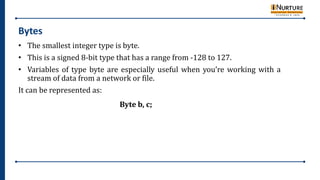 Bytes
• The smallest integer type is byte.
• This is a signed 8-bit type that has a range from -128 to 127.
• Variables of type byte are especially useful when you’re working with a
stream of data from a network or file.
It can be represented as:
Byte b, c;
 