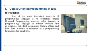 I. Object Oriented Programming in Java
Introduction
One of the most important concepts of
programming language is its reliability. Object
Oriented Programming concept helps keeping a
programming language to utmost reliable and
dependable. Let’s look down upon history of Java and
how does it come to existence as a programming
language after C and C++.
 