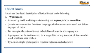 Lexical Issues
Let us see the detail description of lexical issues in the following.
i. Whitespace
• As word by itself, a whitespace is nothing but a space, tab, or a new line.
• Java is a case sensitive free-form language which means a user need not follow
any special rules.
• For example, there is no format to be followed to write a Java program.
• A program can be written even in a single line or any number of lines can be
used, whatever user wishes.
• By default, single whitespace is required between each character.
 