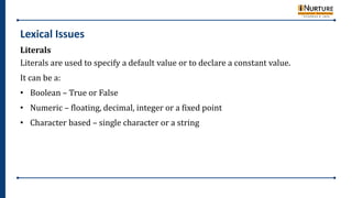 Lexical Issues
Literals
Literals are used to specify a default value or to declare a constant value.
It can be a:
• Boolean – True or False
• Numeric – floating, decimal, integer or a fixed point
• Character based – single character or a string
 
