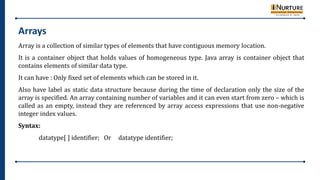 Arrays
Array is a collection of similar types of elements that have contiguous memory location.
It is a container object that holds values of homogeneous type. Java array is container object that
contains elements of similar data type.
It can have : Only fixed set of elements which can be stored in it.
Also have label as static data structure because during the time of declaration only the size of the
array is specified. An array containing number of variables and it can even start from zero – which is
called as an empty, instead they are referenced by array access expressions that use non-negative
integer index values.
Syntax:
datatype[ ] identifier; Or datatype identifier;
 