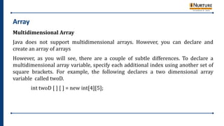 Array
Multidimensional Array
Java does not support multidimensional arrays. However, you can declare and
create an array of arrays
However, as you will see, there are a couple of subtle differences. To declare a
multidimensional array variable, specify each additional index using another set of
square brackets. For example, the following declares a two dimensional array
variable called twoD.
int twoD [ ] [ ] = new int[4][5];
 