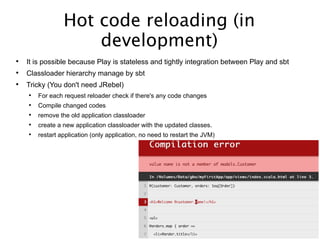 Hot code reloading (in
development)
 It is possible because Play is stateless and tightly integration between Play and sbt
 Classloader hierarchy manage by sbt

Tricky (You don't need JRebel)
 For each request reloader check if there's any code changes
 Compile changed codes
 remove the old application classloader
 create a new application classloader with the updated classes.
 restart application (only application, no need to restart the JVM)
 
