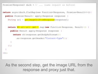 As the second step, get the image URL from the
response and proxy just that.
Promise<Response> duck = // ... (same request as before)
return async(duck.flatMap(new Function<Response, Promise<Result>>(){
public Promise<Result> apply(Response response) {
String url = getImageUrlFromResponse(response);
return WS.url(url).get().map(new Function<Response, Result>() {
public Result apply(Response response) {
return ok(response.getBodyAsStream())
.as(response.getHeader("Content-Type"));
}
});
}
}));
 