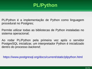 14/52
PL/Python
PL/Python é a implementação de Python como linguagem
procedural no Postgres;
Permite utilizar todas as bibliotecas de Python instaladas no
sistema operacional;
Ao rodar PL/Python pela primeira vez após o servidor
PostgreSQL inicializar, um interpretador Python é inicializado
dentro do processo backend;
https://www.postgresql.org/docs/current/static/plpython.html
 
