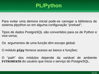15/52
PL/Python
Para evitar uma demora inicial pode-se carregar a biblioteca de
sistema plpython.so em alguma configuração “preload”;
Tipos de dados PostgreSQL são convertidos para os de Python e
vice-versa;
Os argumentos de uma função têm escopo global;
O módulo plpy fornece acesso ao banco e funções;
O “path” dos módulos depende da variável de ambiente
PYTHONPATH do usuário que inicia o serviço do PostgreSQL.
 