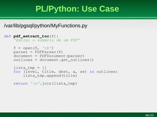 40/52
PL/Python: Use Case
/var/lib/pgsql/python/MyFunctions.py
def pdf_extract_toc(f):
'Extrai o sumário de um PDF'
f = open(f, 'rb')
parser = PDFParser(f)
document = PDFDocument(parser)
outlines = document.get_outlines()
lista_tmp = []
for (level, title, dest, a, se) in outlines:
lista_tmp.append(title)
return 'n'.join(lista_tmp)
 