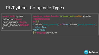 PL/Python - Composite Types
create table pystok (
edition_nr integer,
beer_quantity integer,
good_speakers boolean
);
create or replace function is_good_party(edition pystok)
returns boolean
as $$
if edition['beer_quantity'] > 50 and edition['good_speakers']:
return True
return False
$$ language plpythonu;
 