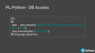 PL/Python - DB Access
DO
$$
plan = plpy.prepare("INSERT INTO mytable (myval) values
($1)", ['text'])
plpy.execute(plan, ['my value'])
$$ language plpythonu;
 