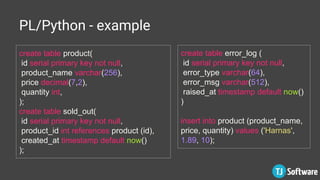 PL/Python - example
create table product(
id serial primary key not null,
product_name varchar(256),
price decimal(7,2),
quantity int,
);
create table sold_out(
id serial primary key not null,
product_id int references product (id),
created_at timestamp default now()
);
create table error_log (
id serial primary key not null,
error_type varchar(64),
error_msg varchar(512),
raised_at timestamp default now()
)
insert into product (product_name,
price, quantity) values ('Harnas',
1.89, 10);
 