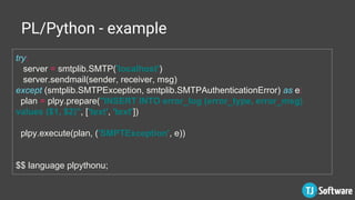 PL/Python - example
try:
server = smtplib.SMTP('localhost')
server.sendmail(sender, receiver, msg)
except (smtplib.SMTPException, smtplib.SMTPAuthenticationError) as e:
plan = plpy.prepare("INSERT INTO error_log (error_type, error_msg)
values ($1, $2)", ['text', 'text'])
plpy.execute(plan, ('SMPTException', e))
$$ language plpythonu;
 