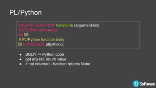 PL/Python
CREATE FUNCTION funcname (argument-list)
RETURNS return-type
AS $$
# PL/Python function body
$$ LANGUAGE plpythonu;
● BODY -> Python code
● get arg-list, return value
● if not returned - function returns None
 