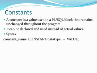 Constants
 A constant is a value used in a PL/SQL block that remains
unchanged throughout the program.
 It can be declared and used instead of actual values.
 Syntax:
constant_name CONSTANT datatype := VALUE;
 