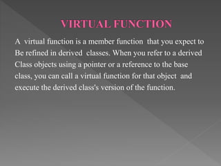 A virtual function is a member function that you expect to
Be refined in derived classes. When you refer to a derived
Class objects using a pointer or a reference to the base
class, you can call a virtual function for that object and
execute the derived class's version of the function.
 