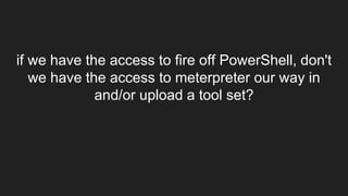 if we have the access to fire off PowerShell, don't
we have the access to meterpreter our way in
and/or upload a tool set?
 