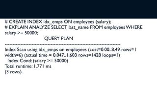 # CREATE INDEX idx_emps ON employees (salary);
# EXPLAIN ANALYZE SELECT last_name FROM employees WHERE
salary >= 50000;
                         QUERY PLAN
-------------------------------------------------------------------------
Index Scan using idx_emps on employees (cost=0.00..8.49 rows=1
width=6) (actual time = 0.047..1.603 rows=1428 loops=1)
  Index Cond: (salary >= 50000)
Total runtime: 1.771 ms
(3 rows)
 