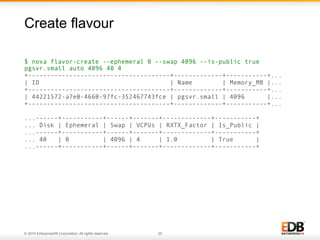 Create flavour 
$ nova flavor-create --ephemeral 0 --swap 4096 --is-public true 
pgsvr.small auto 4096 40 4 
+--------------------------------------+-------------+-----------+... 
| ID | Name | Memory_MB |... 
+--------------------------------------+-------------+-----------+... 
| 44221572-a7e0-4660-97fc-352467743fce | pgsvr.small | 4096 |... 
+--------------------------------------+-------------+-----------+... 
...------+-----------+------+-------+-------------+-----------+ 
... Disk | Ephemeral | Swap | VCPUs | RXTX_Factor | Is_Public | 
...------+-----------+------+-------+-------------+-----------+ 
... 40 | 0 | 4096 | 4 | 1.0 | True | 
...------+-----------+------+-------+-------------+-----------+ 
© 2014 EnterpriseDB Corporation. All rights reserved. 20 
 