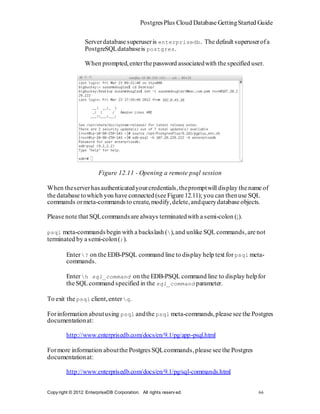 Postgres Plus Cloud Database Getting Started Guide

                  Server database superuser is enterprisedb . The default superuser of a
                  PostgreSQL database is postgres .

                  When prompted, enter the password associated with the specified user.




                        Figure 12.11 - Opening a remote psql session

When the server has authenticated your credentials, the prompt will display the name of
the database to which you have connected (see Figure 12.11); you can then use SQL
commands or meta-commands to create, modify, delete, and query database objects.

Please note that SQL commands are always terminated with a semi-colon (;).

psql meta-commands begin with a backslash ( ), and unlike SQL commands, are not
terminated by a semi-colon (;).

         Enter ? on the EDB-PSQL command line to display help text for psql meta-
         commands.

         Enter h sql_command on the EDB-PSQL command line to display help for
         the SQL command specified in the sql_command parameter.

To exit the psql client, enter q .

For information about using psql and the psql meta-commands, please see the Postgres
documentation at:

         http://www.enterprisedb.com/docs/en/9.1/pg/app-psql.html

For more information about the Postgres SQL commands, please see the Postgres
documentation at:

         http://www.enterprisedb.com/docs/en/9.1/pg/sql-commands.html


Copy right © 2012 EnterpriseDB Corporation. All rights reserv ed.                       66
 