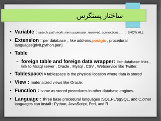 ‫پستگرس‬ ‫ساختار‬
● Variable : search_path,work_mem,superuser_reserved_connections… : SHOW ALL
● Extension : per database , like add-ons,postgis , procedural
languages(plv8,python,perl)
● Table
– foreign table and foreign data wrapper: like database links ,
link to Mssql server , Oracle , Mysql , CSV , Webservice like Twitter.
● Tablespace:A tablespace is the physical location where data is stored
● View : materialized views like Oracle.
● Function : same as stored ptocedures in other database engines.
● Language : three base procedural languages :SQL,PL/pgSQL, and C,other
languages can install : Python, JavaScript, Perl, and R
 