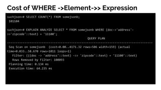 Cost of WHERE ->Element->> Expression
suchjson=# SELECT COUNT(*) FROM somejsonb;
101104
suchjson=# EXPLAIN ANALYZE SELECT * FROM somejsonb WHERE (doc->'address'-
>>'zipcode'::text) = '11100';
QUERY PLAN
------------------------------------------------------------------------------------
Seq Scan on somejsonb (cost=0.00..4171.32 rows=506 width=159) (actual
time=0.033..58.670 rows=1011 loops=1)
Filter: (((doc -> 'address'::text) ->> 'zipcode'::text) = '11100'::text)
Rows Removed by Filter: 100093
Planning time: 0.134 ms
Execution time: 64.235 ms
 