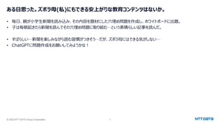 © 2023 NTT DATA Group Corporation 3
ある日思った。ズボラ母(私)にもできる安上がりな教育コンテンツはないか。
• 毎日、親が小学生新聞を読み込み、その内容を題材にした穴埋め問題を作成し、ホワイトボードに出題。
• 子は毎朝起きたら新聞を読んでその穴埋め問題に取り組む…という素晴らしい記事を読んだ。
• すばらしい…新聞を楽しみながら読む習慣がつきそう…だが、ズボラ母にはできる気がしない…
• ChatGPTに問題作成をお願いしてみようかな！
 
