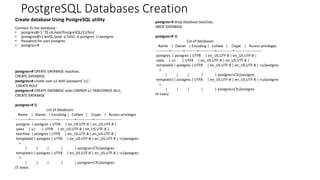 PostgreSQL Databases Creation
Create database Using PostgreSQL utility
Connect To the database :
• postgres@r1 ~]$ cd /opt/PostgreSQL/11/bin/
• [postgres@r1 bin]$./psql -p 5432 -d postgres -U postgres
• Password for user postgres:
• postgres=#
postgres=# CREATE DATABASE teachlax;
CREATE DATABASE
postgres=# create user u1 with password 'u1’;
CREATE ROLE
postgres=# CREATE DATABASE sales OWNER u1 TABLESPACE tbs1;
CREATE DATABASE
postgres=# l
List of databases
Name | Owner | Encoding | Collate | Ctype | Access privileges
-----------+----------+----------+-------------+-------------+-----------------------
postgres | postgres | UTF8 | en_US.UTF-8 | en_US.UTF-8 |
sales | u1 | UTF8 | en_US.UTF-8 | en_US.UTF-8 |
teachlax | postgres | UTF8 | en_US.UTF-8 | en_US.UTF-8 |
template0 | postgres | UTF8 | en_US.UTF-8 | en_US.UTF-8 | =c/postgres
+
| | | | | postgres=CTc/postgres
template1 | postgres | UTF8 | en_US.UTF-8 | en_US.UTF-8 | =c/postgres
+
| | | | | postgres=CTc/postgres
(5 rows)
postgres=# drop database teachlax;
DROP DATABASE
postgres=# l
List of databases
Name | Owner | Encoding | Collate | Ctype | Access privileges
-----------+----------+----------+-------------+-------------+-----------------------
postgres | postgres | UTF8 | en_US.UTF-8 | en_US.UTF-8 |
sales | u1 | UTF8 | en_US.UTF-8 | en_US.UTF-8 |
template0 | postgres | UTF8 | en_US.UTF-8 | en_US.UTF-8 | =c/postgres
+
| | | | | postgres=CTc/postgres
template1 | postgres | UTF8 | en_US.UTF-8 | en_US.UTF-8 | =c/postgres
+
| | | | | postgres=CTc/postgres
(4 rows)
 