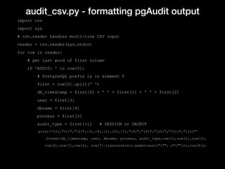 audit_csv.py - formatting pgAudit output
import csv
import sys
# csv.reader handles multi-line CSV input
reader = csv.reader(sys.stdin)
for row in reader:
# get last word of first column
if 'AUDIT: ' in row[0]:
# PostgreSQL prefix is in element 0
first = row[0].split(' ')
db_timestamp = first[0] + ' ' + first[1] + ' ' + first[2]
user = first[3]
dbname = first[4]
process = first[5]
audit_type = first[-1] # SESSION or OBJECT
print(‘{0},"{1}","{2}",{3},{4},{5},{6},{7},"{8}","{9}","{10}","{11}","{12}"'
.format(db_timestamp, user, dbname, process, audit_type,row[1],row[2],row[3],
row[4],row[5],row[6], row[7].translate(str.maketrans({""": r"""})),row[8]))
 