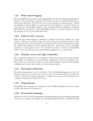 3.1.7 pg controldata . . . . . . . . . . . . . . . . . . . . . . . . . . . . . . . 21
3.1.8 pg resetxlog . . . . . . . . . . . . . . . . . . . . . . . . . . . . . . . . . 21
3.2 Wrappers and contributed modules . . . . . . . . . . . . . . . . . . . . . . . . 21
3.2.1 The create and drop utilities . . . . . . . . . . . . . . . . . . . . . . . 21
3.2.2 clusterdb . . . . . . . . . . . . . . . . . . . . . . . . . . . . . . . . . . 22
3.2.3 reindexdb . . . . . . . . . . . . . . . . . . . . . . . . . . . . . . . . . . 22
3.2.4 vacuumdb . . . . . . . . . . . . . . . . . . . . . . . . . . . . . . . . . . 22
3.2.5 vacuumlo . . . . . . . . . . . . . . . . . . . . . . . . . . . . . . . . . . 22
3.3 Debian’s speciﬁc utilities . . . . . . . . . . . . . . . . . . . . . . . . . . . . . . 22
3.3.1 pg createcluster . . . . . . . . . . . . . . . . . . . . . . . . . . . . . . . 22
3.3.2 pg dropcluster . . . . . . . . . . . . . . . . . . . . . . . . . . . . . . . 23
3.3.3 pg lscluster . . . . . . . . . . . . . . . . . . . . . . . . . . . . . . . . . 23
3.3.4 pg ctlcluster . . . . . . . . . . . . . . . . . . . . . . . . . . . . . . . . . 23
4 Managing the cluster 24
4.1 Initialising the data directory . . . . . . . . . . . . . . . . . . . . . . . . . . . 24
4.2 The startup sequence . . . . . . . . . . . . . . . . . . . . . . . . . . . . . . . . 26
4.3 The shutdown sequence . . . . . . . . . . . . . . . . . . . . . . . . . . . . . . 28
4.4 The processes . . . . . . . . . . . . . . . . . . . . . . . . . . . . . . . . . . . . 29
4.4.1 postgres: checkpointer process . . . . . . . . . . . . . . . . . . . . . . 29
4.4.2 postgres: writer process . . . . . . . . . . . . . . . . . . . . . . . . . . 29
4.4.3 postgres: wal writer process . . . . . . . . . . . . . . . . . . . . . . . . 29
4.4.4 postgres: autovacuum launcher process . . . . . . . . . . . . . . . . . 29
4.4.5 postgres: stats collector process . . . . . . . . . . . . . . . . . . . . . . 29
4.4.6 postgres: postgres postgres [local] idle . . . . . . . . . . . . . . . . . . 29
4.5 The memory . . . . . . . . . . . . . . . . . . . . . . . . . . . . . . . . . . . . 30
4.5.1 The shared buﬀer . . . . . . . . . . . . . . . . . . . . . . . . . . . . . . 30
4.5.2 The work memory . . . . . . . . . . . . . . . . . . . . . . . . . . . . . 30
4.5.3 The maintenance work memory . . . . . . . . . . . . . . . . . . . . . . 30
4.5.4 The temporary memory . . . . . . . . . . . . . . . . . . . . . . . . . . 31
4.6 The data area . . . . . . . . . . . . . . . . . . . . . . . . . . . . . . . . . . . . 31
4.6.1 base . . . . . . . . . . . . . . . . . . . . . . . . . . . . . . . . . . . . . 31
4.6.2 global . . . . . . . . . . . . . . . . . . . . . . . . . . . . . . . . . . . . 31
4.6.3 pg xlog . . . . . . . . . . . . . . . . . . . . . . . . . . . . . . . . . . . 31
4.6.4 pg clog . . . . . . . . . . . . . . . . . . . . . . . . . . . . . . . . . . . 32
4.6.5 pg serial . . . . . . . . . . . . . . . . . . . . . . . . . . . . . . . . . . . 32
4.6.6 pg multixact . . . . . . . . . . . . . . . . . . . . . . . . . . . . . . . . 32
4.6.7 pg notify . . . . . . . . . . . . . . . . . . . . . . . . . . . . . . . . . . 32
4.6.8 pg snapshots . . . . . . . . . . . . . . . . . . . . . . . . . . . . . . . . 32
4.6.9 pg stat tmp . . . . . . . . . . . . . . . . . . . . . . . . . . . . . . . . . 32
4.6.10 pg stat . . . . . . . . . . . . . . . . . . . . . . . . . . . . . . . . . . . . 32
4.6.11 pg subtrans . . . . . . . . . . . . . . . . . . . . . . . . . . . . . . . . . 32
4.6.12 pg twophase . . . . . . . . . . . . . . . . . . . . . . . . . . . . . . . . . 33
4.6.13 pg tblspc . . . . . . . . . . . . . . . . . . . . . . . . . . . . . . . . . . 33
8
 